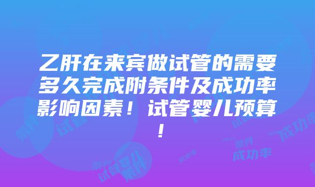 乙肝在来宾做试管的需要多久完成附条件及成功率影响因素！试管婴儿预算！