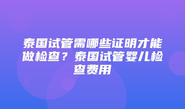 泰国试管需哪些证明才能做检查？泰国试管婴儿检查费用