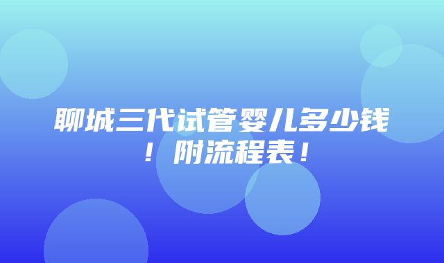 聊城三代试管婴儿多少钱！附流程表！