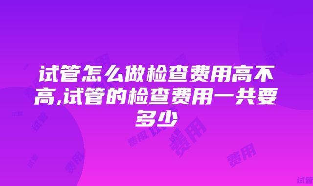 试管怎么做检查费用高不高,试管的检查费用一共要多少