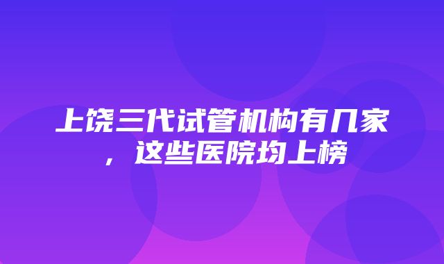 上饶三代试管机构有几家，这些医院均上榜