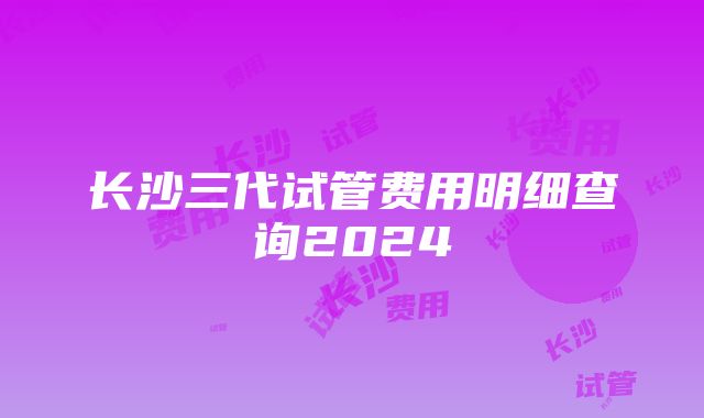 长沙三代试管费用明细查询2024