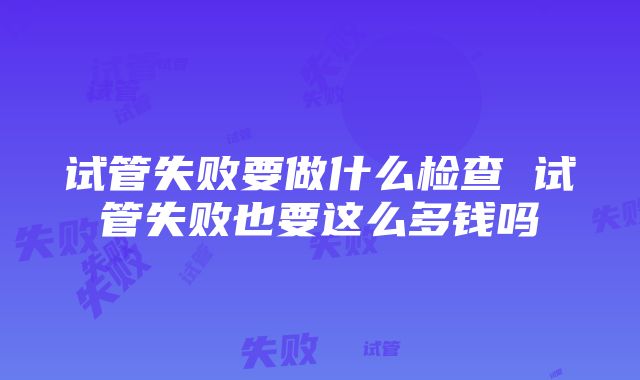 试管失败要做什么检查 试管失败也要这么多钱吗