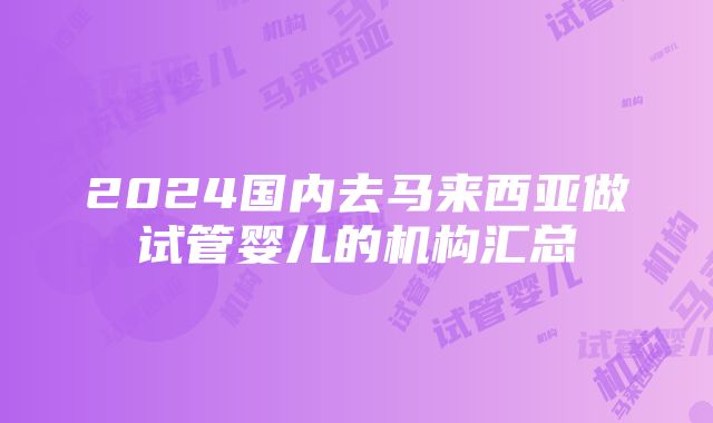 2024国内去马来西亚做试管婴儿的机构汇总