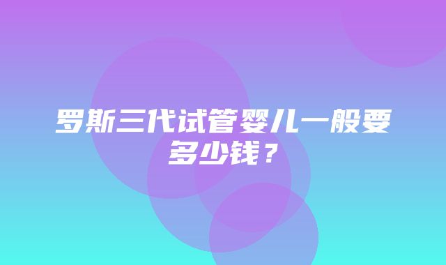 罗斯三代试管婴儿一般要多少钱？