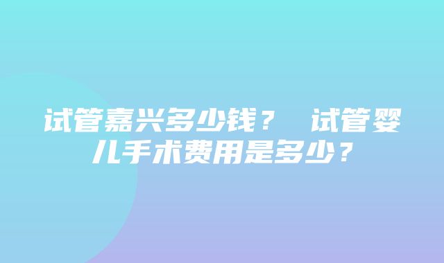 试管嘉兴多少钱？ 试管婴儿手术费用是多少？