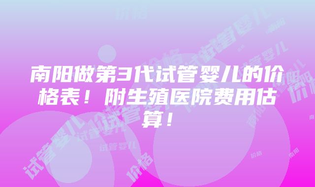 南阳做第3代试管婴儿的价格表！附生殖医院费用估算！