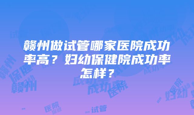 赣州做试管哪家医院成功率高？妇幼保健院成功率怎样？