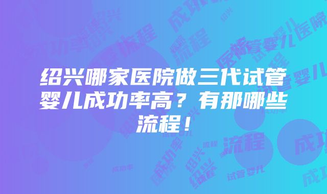 绍兴哪家医院做三代试管婴儿成功率高？有那哪些流程！