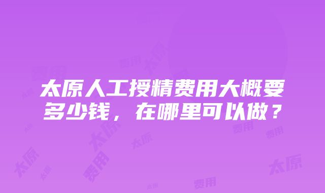 太原人工授精费用大概要多少钱，在哪里可以做？