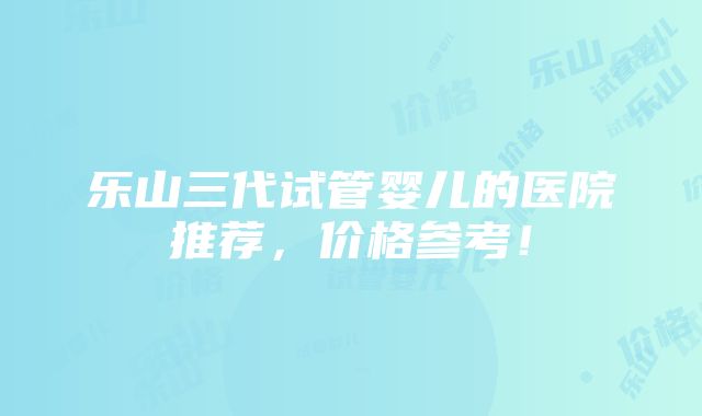 乐山三代试管婴儿的医院推荐，价格参考！