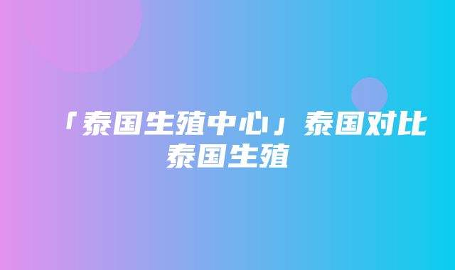 「泰国生殖中心」泰国对比泰国生殖