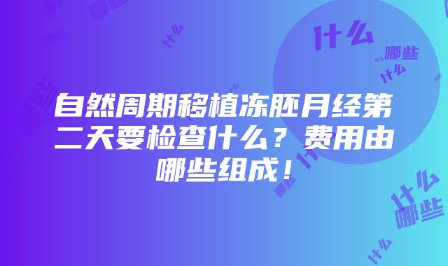 自然周期移植冻胚月经第二天要检查什么？费用由哪些组成！