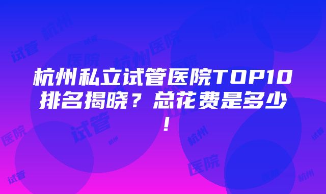 杭州私立试管医院TOP10排名揭晓？总花费是多少！