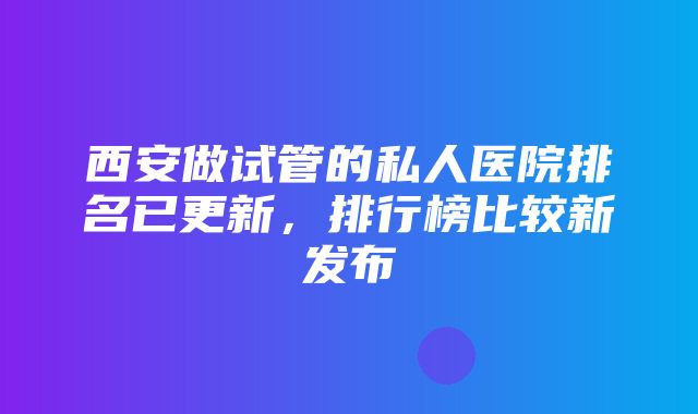 西安做试管的私人医院排名已更新，排行榜比较新发布