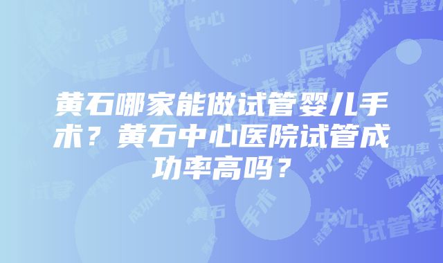 黄石哪家能做试管婴儿手术？黄石中心医院试管成功率高吗？