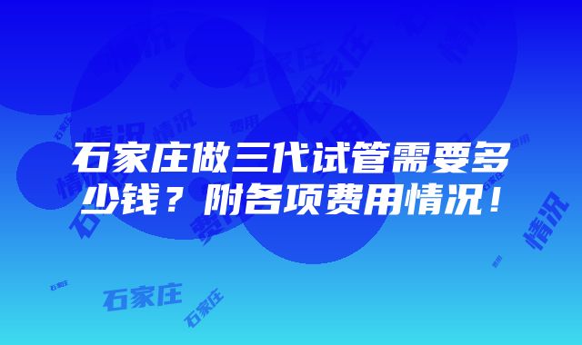 石家庄做三代试管需要多少钱？附各项费用情况！