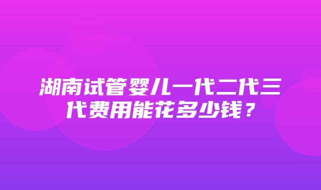 湖南试管婴儿一代二代三代费用能花多少钱？