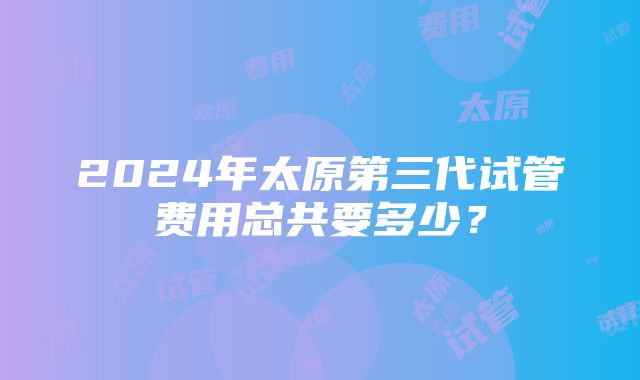 2024年太原第三代试管费用总共要多少？