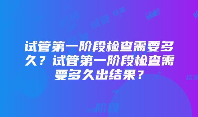 试管第一阶段检查需要多久？试管第一阶段检查需要多久出结果？