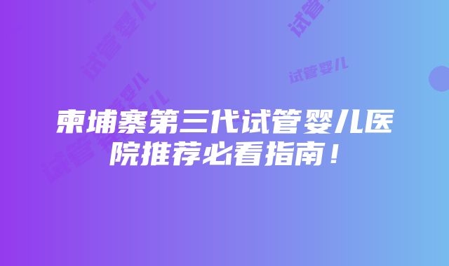 柬埔寨第三代试管婴儿医院推荐必看指南！