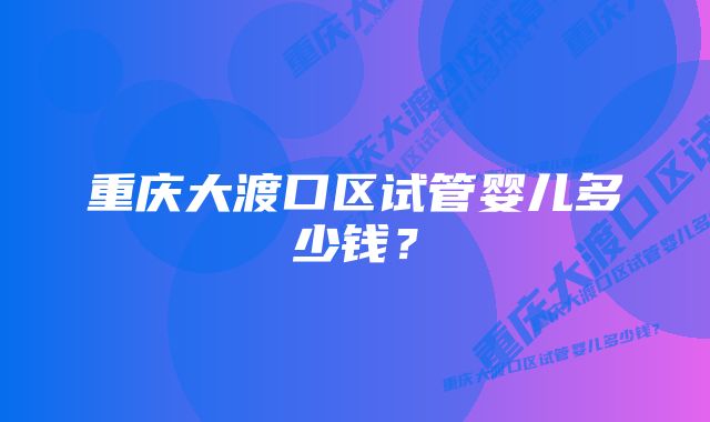 重庆大渡口区试管婴儿多少钱？