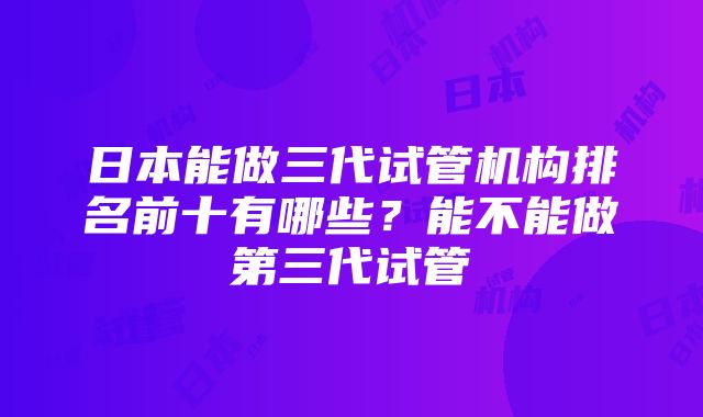 日本能做三代试管机构排名前十有哪些？能不能做第三代试管