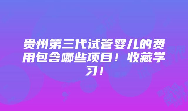 贵州第三代试管婴儿的费用包含哪些项目！收藏学习！