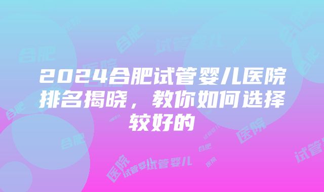 2024合肥试管婴儿医院排名揭晓，教你如何选择较好的