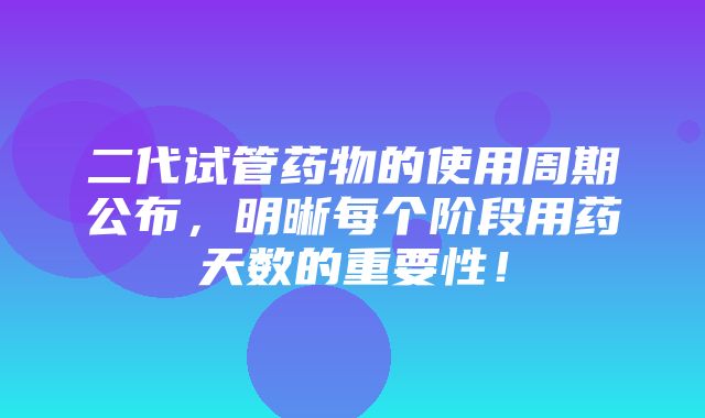 二代试管药物的使用周期公布，明晰每个阶段用药天数的重要性！