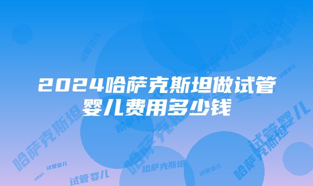 2024哈萨克斯坦做试管婴儿费用多少钱