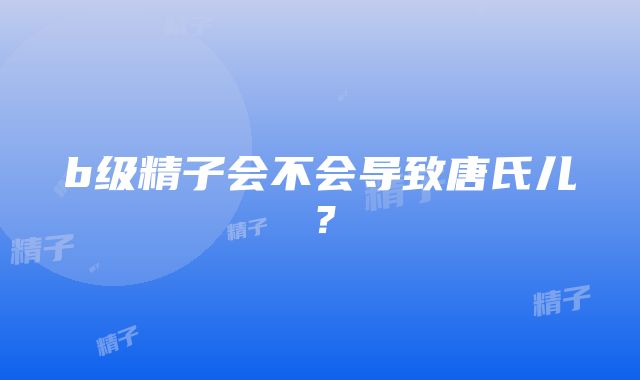 b级精子会不会导致唐氏儿？