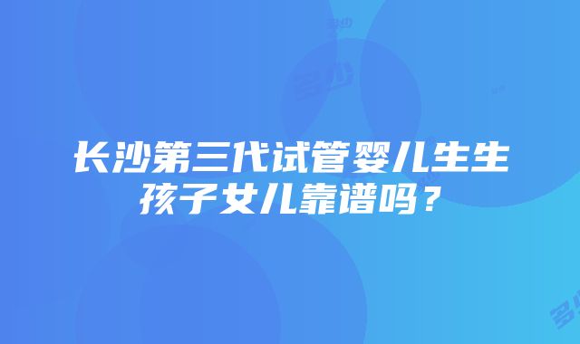 长沙第三代试管婴儿生生孩子女儿靠谱吗？