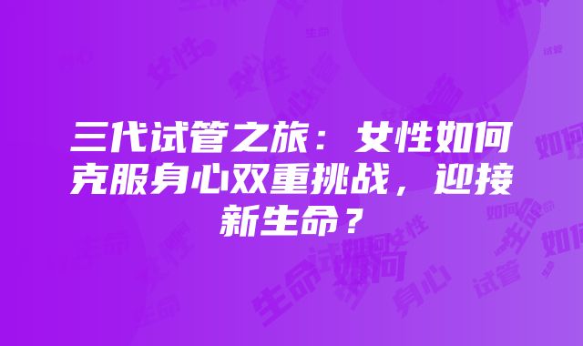 三代试管之旅：女性如何克服身心双重挑战，迎接新生命？