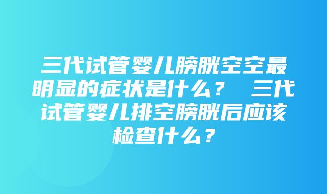 三代试管婴儿膀胱空空最明显的症状是什么？ 三代试管婴儿排空膀胱后应该检查什么？