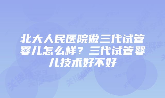 北大人民医院做三代试管婴儿怎么样？三代试管婴儿技术好不好