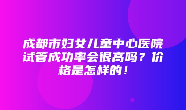 成都市妇女儿童中心医院试管成功率会很高吗？价格是怎样的！