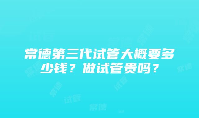 常德第三代试管大概要多少钱？做试管贵吗？