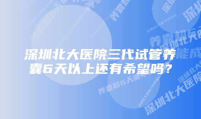 深圳北大医院三代试管养囊6天以上还有希望吗？