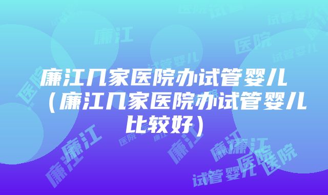 廉江几家医院办试管婴儿（廉江几家医院办试管婴儿比较好）