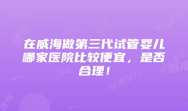 在威海做第三代试管婴儿哪家医院比较便宜，是否合理！