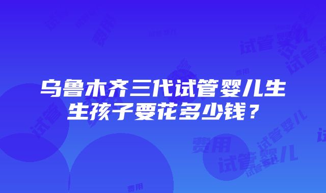 乌鲁木齐三代试管婴儿生生孩子要花多少钱？