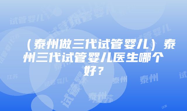 （泰州做三代试管婴儿）泰州三代试管婴儿医生哪个好？