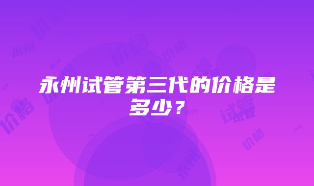 永州试管第三代的价格是多少？