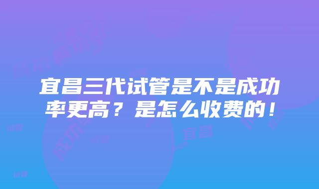 宜昌三代试管是不是成功率更高？是怎么收费的！