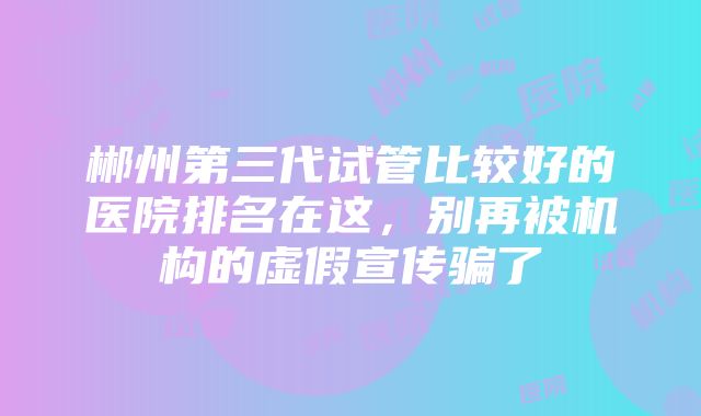 郴州第三代试管比较好的医院排名在这，别再被机构的虚假宣传骗了