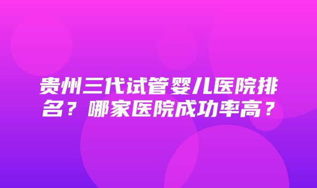 贵州三代试管婴儿医院排名？哪家医院成功率高？