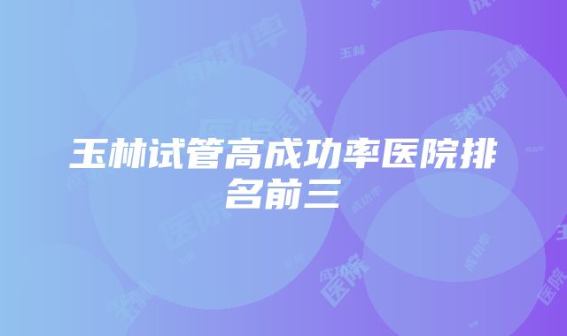 玉林试管高成功率医院排名前三