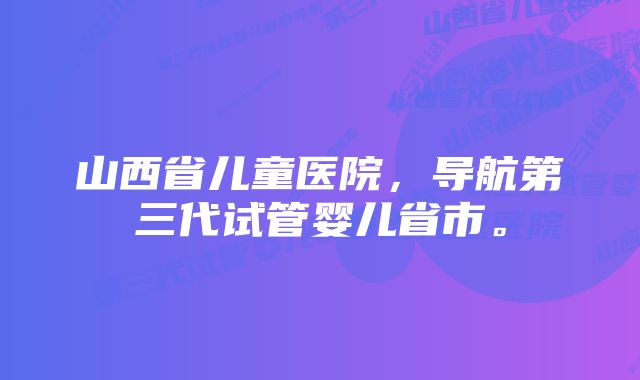 山西省儿童医院，导航第三代试管婴儿省市。