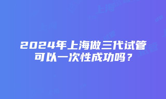 2024年上海做三代试管可以一次性成功吗？